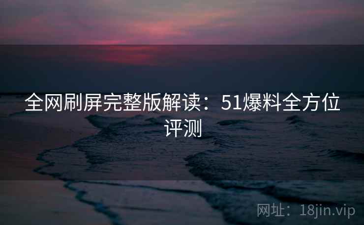 全网刷屏完整版解读:51爆料全方位评测