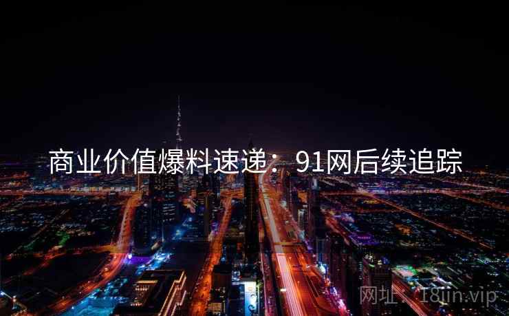 商业价值爆料速递：91网后续追踪
